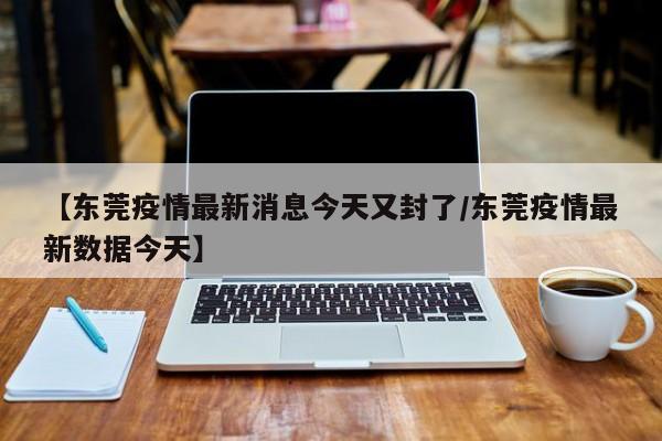 【东莞疫情最新消息今天又封了/东莞疫情最新数据今天】