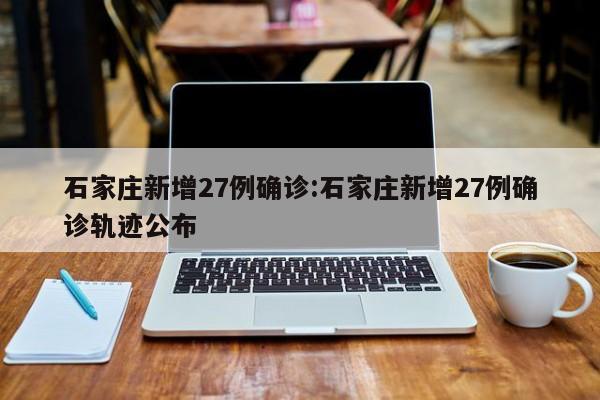 石家庄新增27例确诊:石家庄新增27例确诊轨迹公布