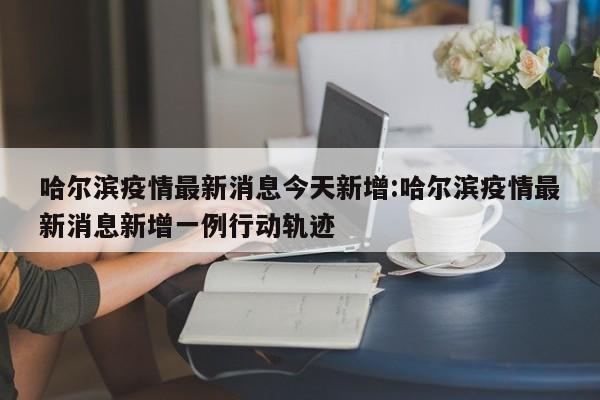 哈尔滨疫情最新消息今天新增:哈尔滨疫情最新消息新增一例行动轨迹