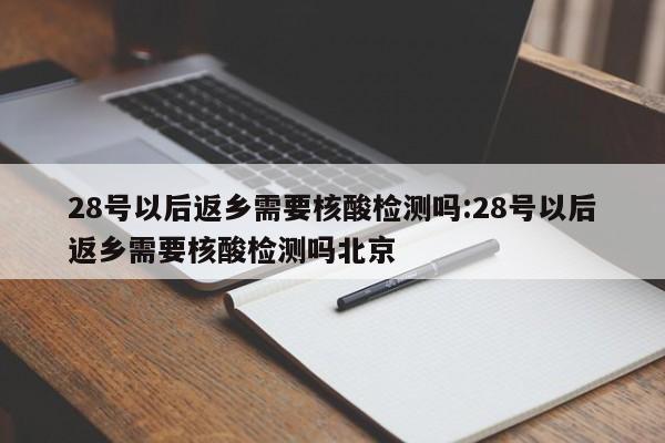 28号以后返乡需要核酸检测吗:28号以后返乡需要核酸检测吗北京
