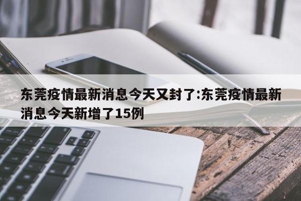 东莞疫情最新消息今天又封了:东莞疫情最新消息今天新增了15例
