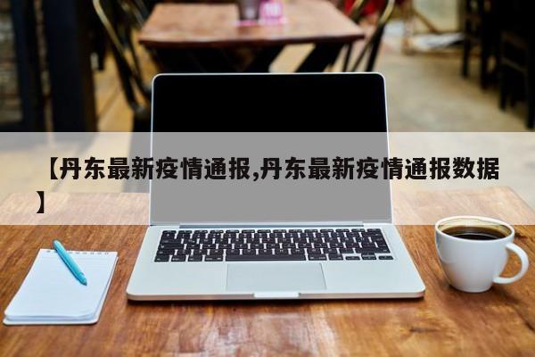 【丹东最新疫情通报,丹东最新疫情通报数据】