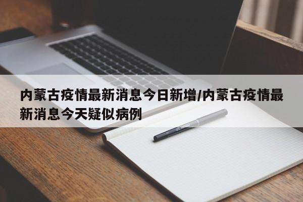 内蒙古疫情最新消息今日新增/内蒙古疫情最新消息今天疑似病例