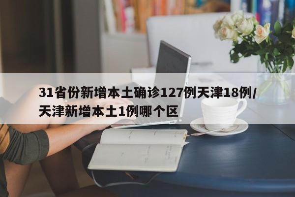 31省份新增本土确诊127例天津18例/天津新增本土1例哪个区
