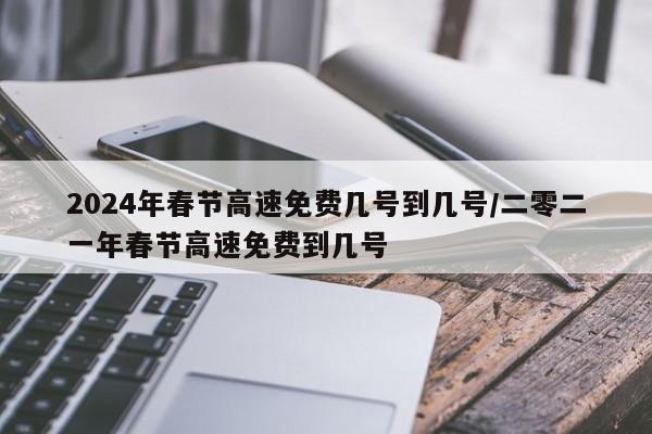 2024年春节高速免费几号到几号/二零二一年春节高速免费到几号